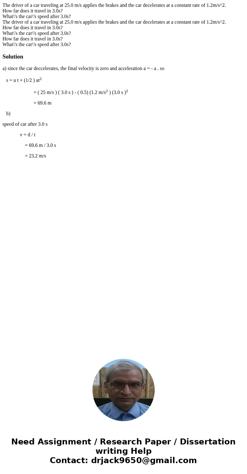 The driver of a car traveling at 25.0 m/s applies the brakes and the car decelerates at a constant rate of 1.2m/s^2. How far does it travel in 3.0s? What\'s the The driver of a car traveling at 25.0 m/s applies the brakes and the car decelerates at a constant rate of 1.2m/s^2. How far does it travel in 3.0s? What\'s the