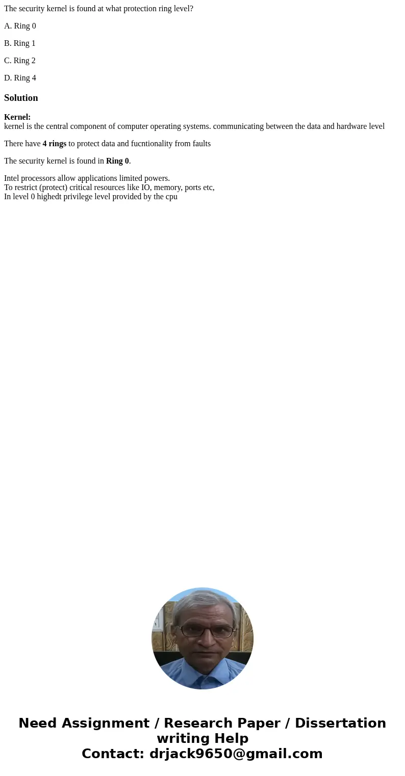 The security kernel is found at what protection ring level? A. Ring 0 B. Ring 1 C. Ring 2 D. Ring 4SolutionKernel: kernel is the central component of computer o The security kernel is found at what protection ring level? A. Ring 0 B. Ring 1 C. Ring 2 D. Ring 4SolutionKernel: kernel is the central component of computer o