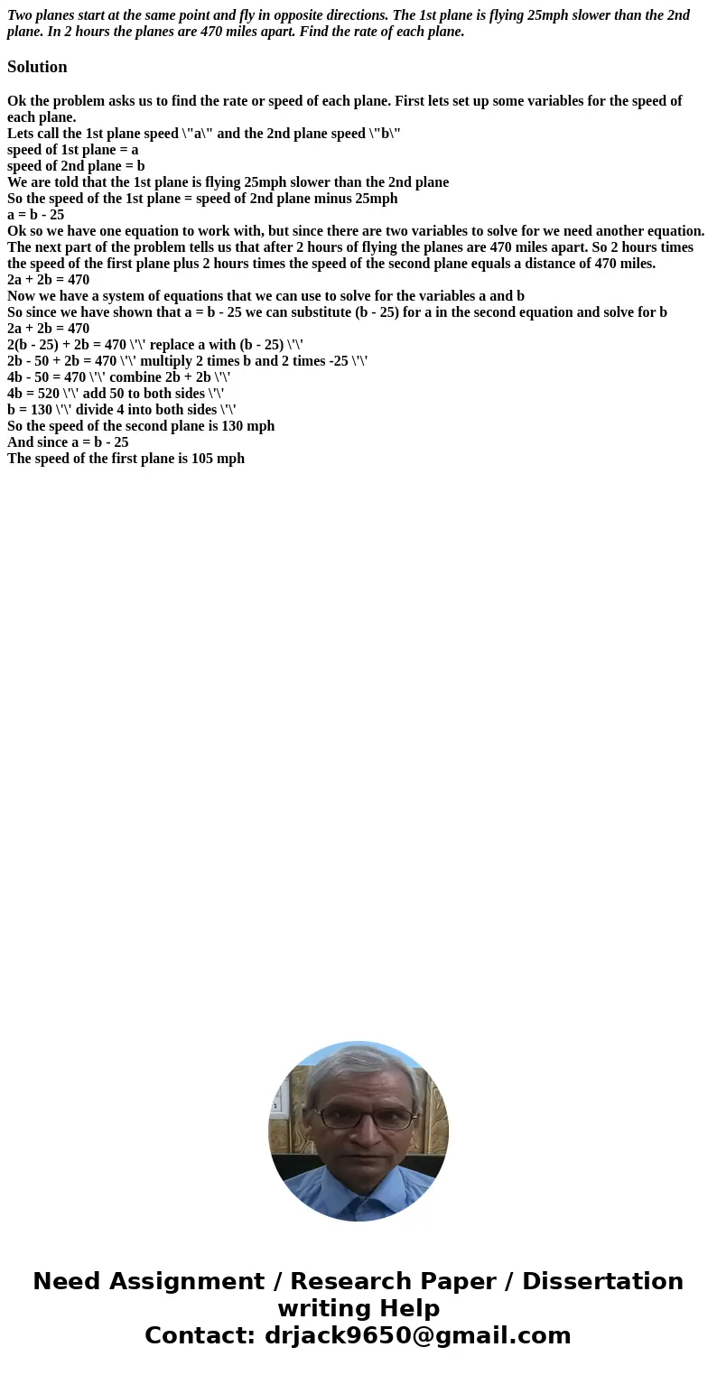 Two planes start at the same point and fly in opposite directions. The 1st plane is flying 25mph slower than the 2nd plane. In 2 hours the planes are 470 miles  Two planes start at the same point and fly in opposite directions. The 1st plane is flying 25mph slower than the 2nd plane. In 2 hours the planes are 470 miles