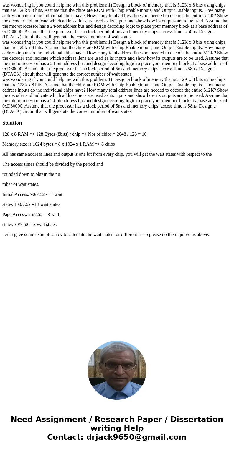 was wondering if you could help me with this problem: 1) Design a block of memory that is 512K x 8 bits using chips that are 128k x 8 bits. Assume that the chi  was wondering if you could help me with this problem: 1) Design a block of memory that is 512K x 8 bits using chips that are 128k x 8 bits. Assume that the chi