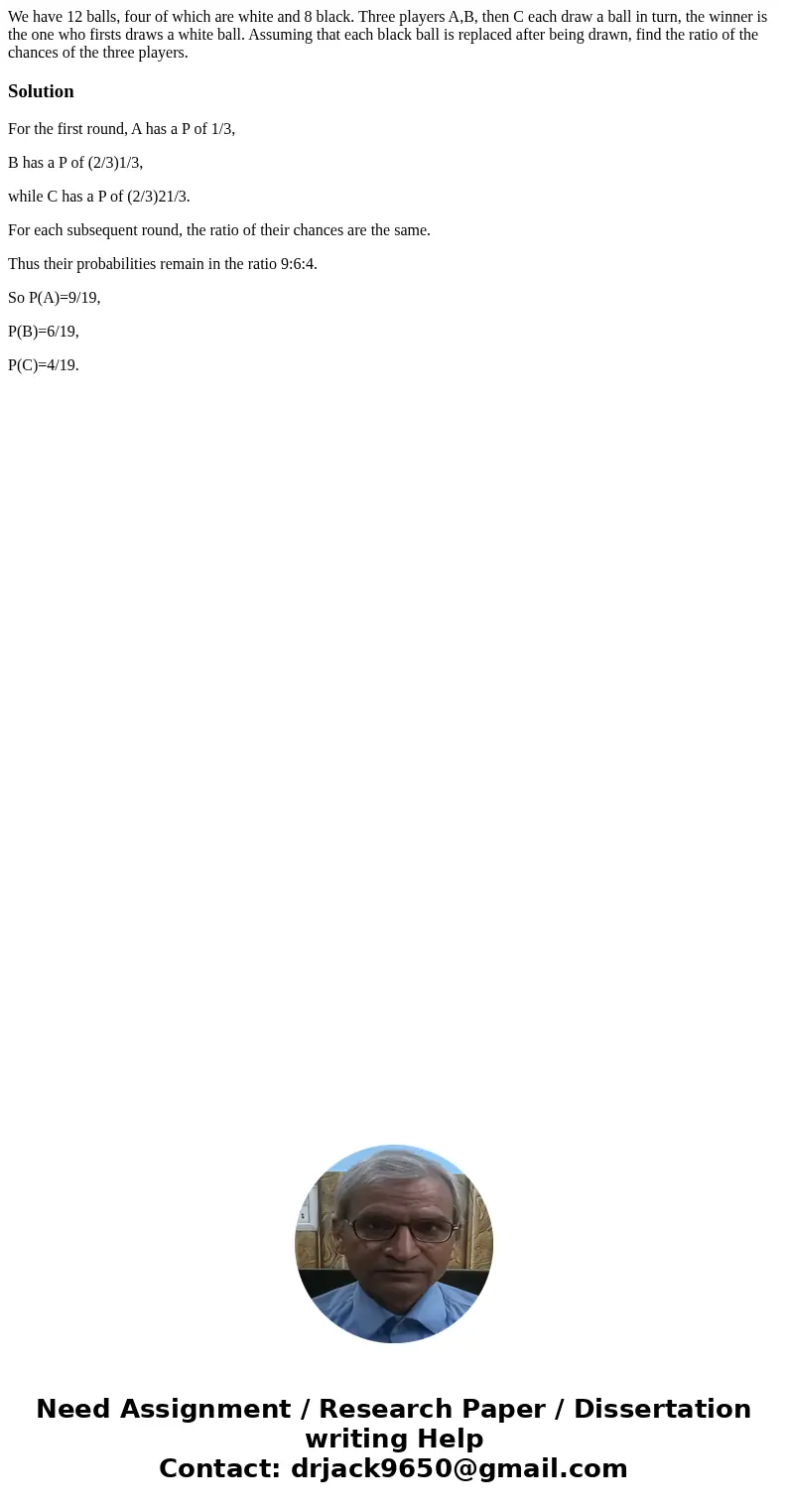 We have 12 balls, four of which are white and 8 black. Three players A,B, then C each draw a ball in turn, the winner is the one who firsts draws a white ball.  We have 12 balls, four of which are white and 8 black. Three players A,B, then C each draw a ball in turn, the winner is the one who firsts draws a white ball.