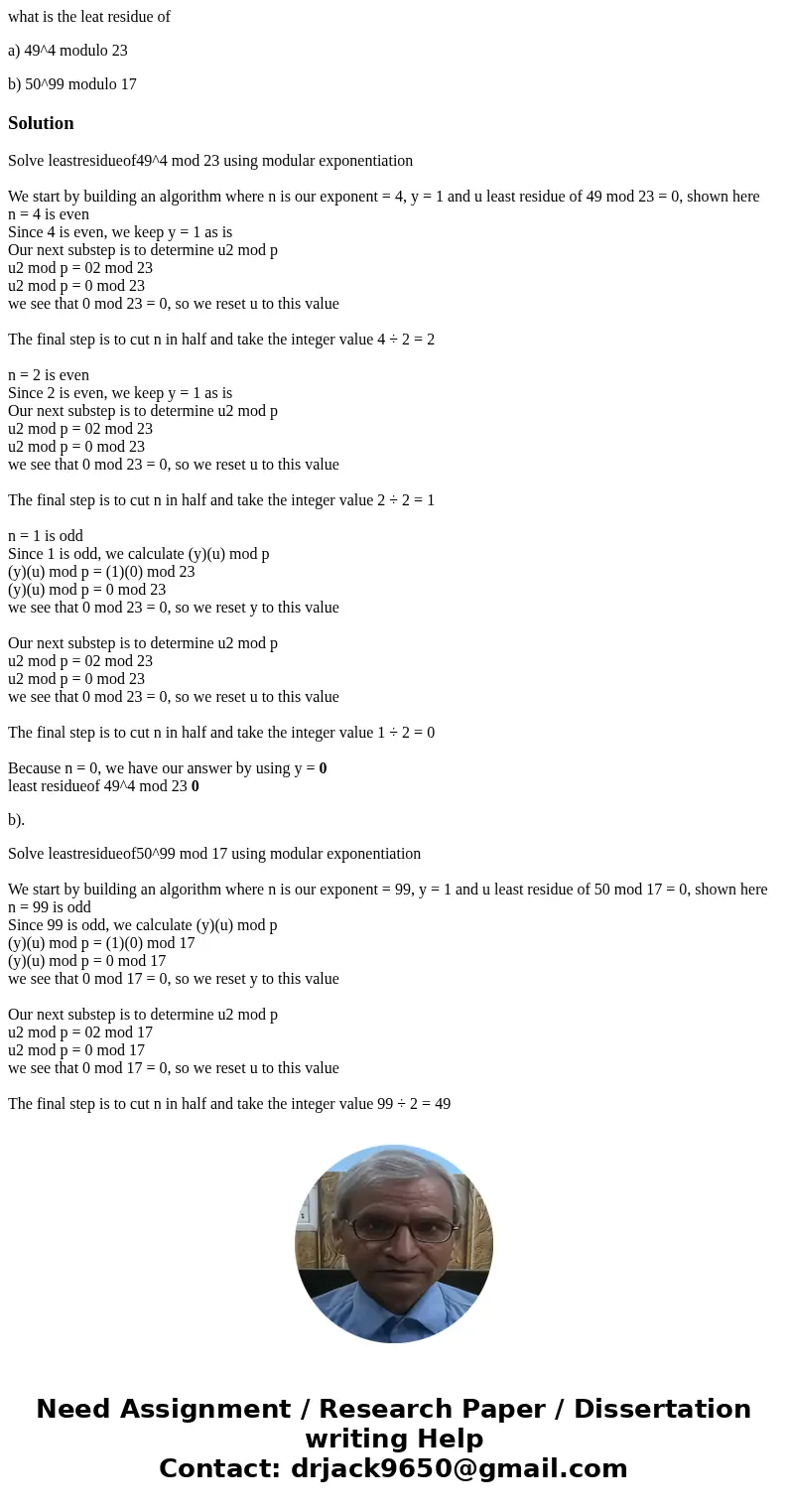 what is the leat residue of a) 49^4 modulo 23 b) 50^99 modulo 17SolutionSolve leastresidueof49^4 mod 23 using modular exponentiation We start by building an alg what is the leat residue of a) 49^4 modulo 23 b) 50^99 modulo 17SolutionSolve leastresidueof49^4 mod 23 using modular exponentiation We start by building an alg