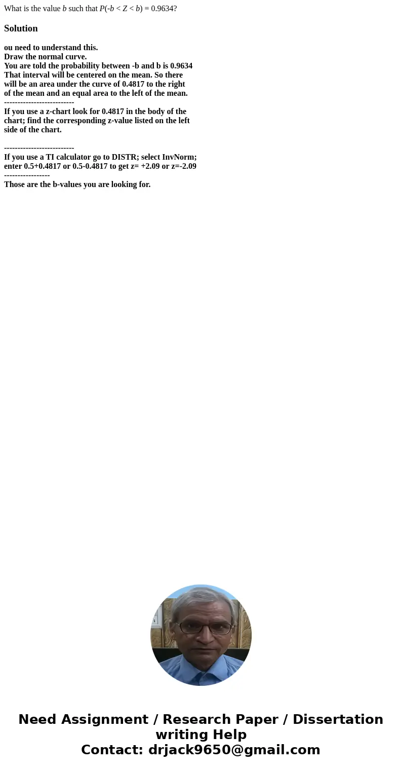 What is the value b such that P(-b < Z < b) = 0.9634?Solutionou need to understand this. Draw the normal curve. You are told the probability between -b an What is the value b such that P(-b < Z < b) = 0.9634?Solutionou need to understand this. Draw the normal curve. You are told the probability between -b an
