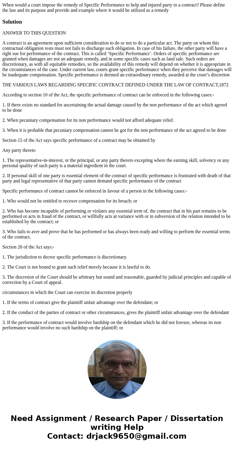 When would a court impose the remedy of Specific Performance to help and injured party to a contract? Please define the law and its purpose and provide and exam When would a court impose the remedy of Specific Performance to help and injured party to a contract? Please define the law and its purpose and provide and exam