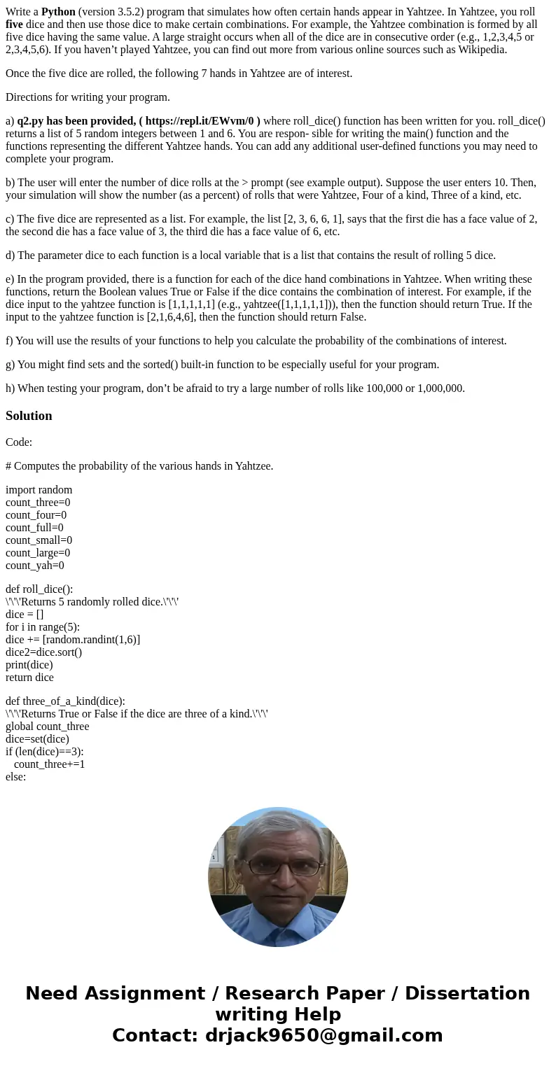 Write a Python (version 3.5.2) program that simulates how often certain hands appear in Yahtzee. In Yahtzee, you roll five dice and then use those dice to make  Write a Python (version 3.5.2) program that simulates how often certain hands appear in Yahtzee. In Yahtzee, you roll five dice and then use those dice to make