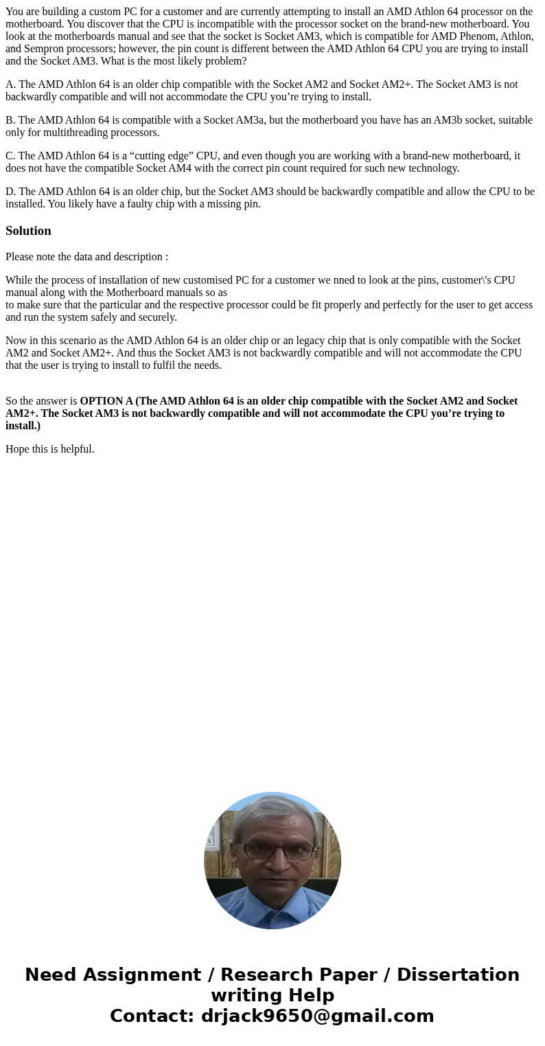 You are building a custom PC for a customer and are currently attempting to install an AMD Athlon 64 processor on the motherboard. You discover that the CPU is  You are building a custom PC for a customer and are currently attempting to install an AMD Athlon 64 processor on the motherboard. You discover that the CPU is