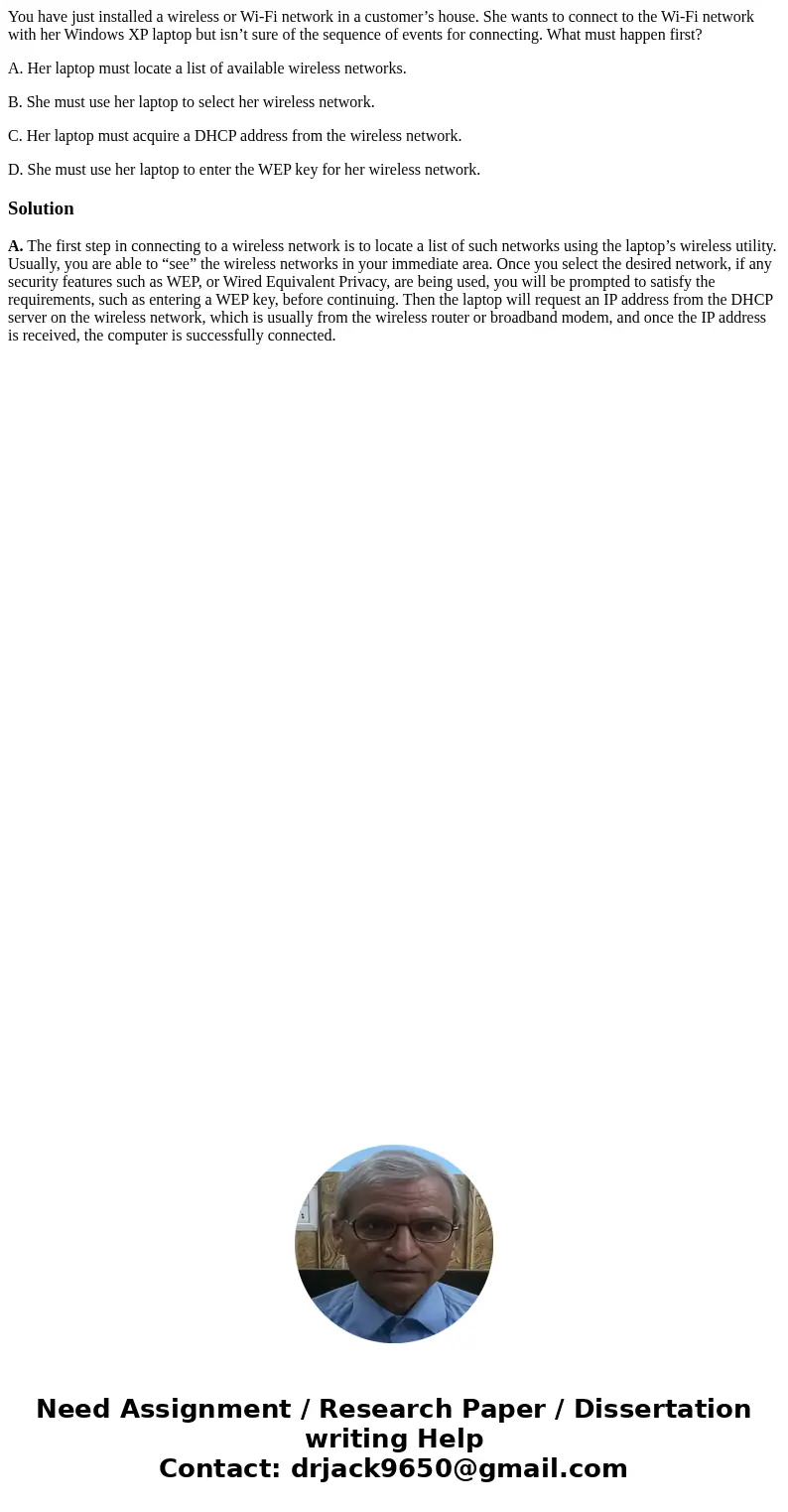 You have just installed a wireless or Wi-Fi network in a customer’s house. She wants to connect to the Wi-Fi network with her Windows XP laptop but isn’t sure o You have just installed a wireless or Wi-Fi network in a customer’s house. She wants to connect to the Wi-Fi network with her Windows XP laptop but isn’t sure o