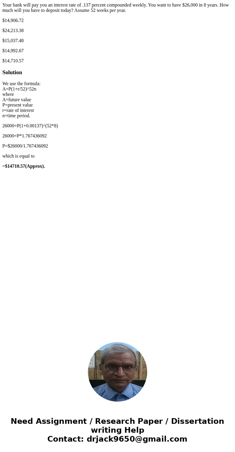 Your bank will pay you an interest rate of .137 percent compounded weekly. You want to have $26,000 in 8 years. How much will you have to deposit today? Assume  Your bank will pay you an interest rate of .137 percent compounded weekly. You want to have $26,000 in 8 years. How much will you have to deposit today? Assume